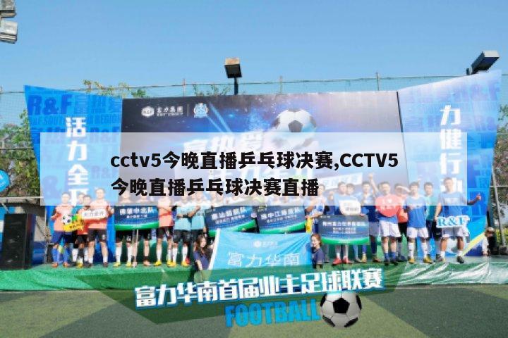 cctv5今晚直播乒乓球决赛,CCTV5今晚直播乒乓球决赛直播